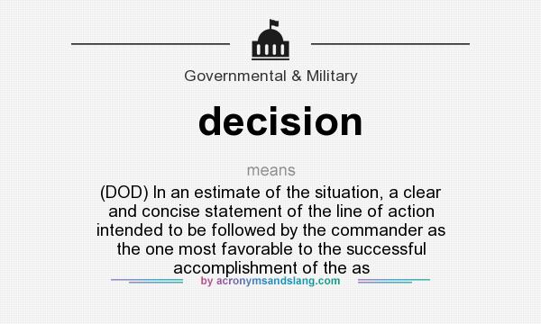 What does decision mean? It stands for (DOD) In an estimate of the situation, a clear and concise statement of the line of action intended to be followed by the commander as the one most favorable to the successful accomplishment of the as