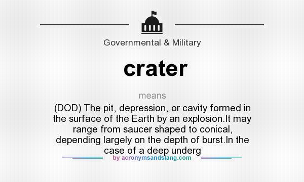 What does crater mean? It stands for (DOD) The pit, depression, or cavity formed in the surface of the Earth by an explosion.It may range from saucer shaped to conical, depending largely on the depth of burst.In the case of a deep underg