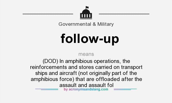 What does follow-up mean? It stands for (DOD) In amphibious operations, the reinforcements and stores carried on transport ships and aircraft (not originally part of the amphibious force) that are offloaded after the assault and assault fol