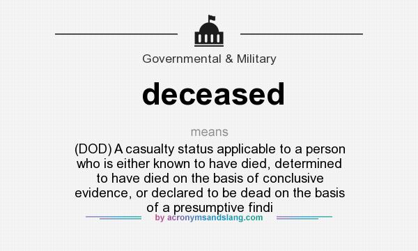 What does deceased mean? It stands for (DOD) A casualty status applicable to a person who is either known to have died, determined to have died on the basis of conclusive evidence, or declared to be dead on the basis of a presumptive findi