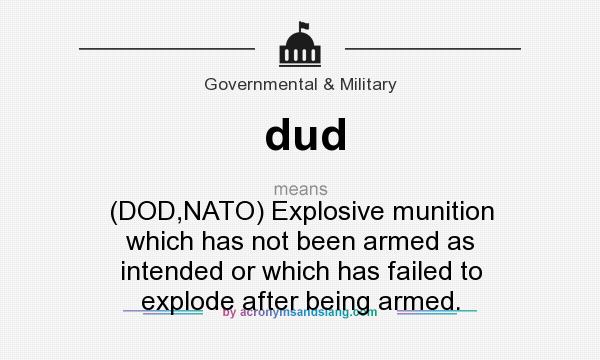 What does dud mean? It stands for (DOD,NATO) Explosive munition which has not been armed as intended or which has failed to explode after being armed.
