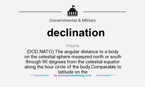 What does declination mean? It stands for (DOD,NATO) The angular distance to a body on the celestial sphere measured north or south through 90 degrees from the celestial equator along the hour circle of the body.Comparable to latitude on the