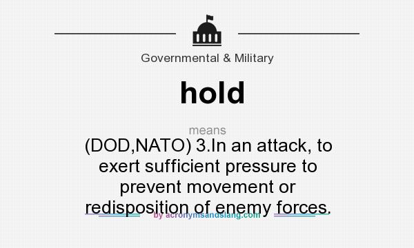 What does hold mean? It stands for (DOD,NATO) 3.In an attack, to exert sufficient pressure to prevent movement or redisposition of enemy forces.