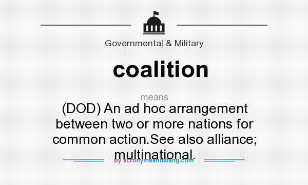 What does coalition mean? It stands for (DOD) An ad hoc arrangement between two or more nations for common action.See also alliance; multinational.