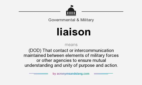 What does liaison mean? It stands for (DOD) That contact or intercommunication maintained between elements of military forces or other agencies to ensure mutual understanding and unity of purpose and action.
