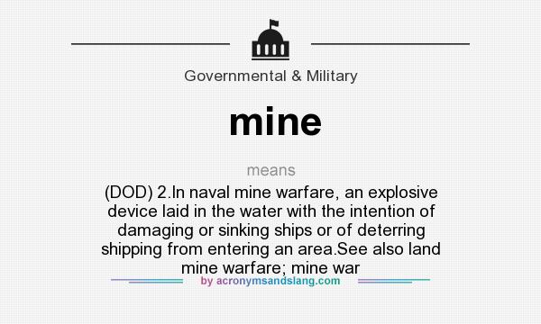 What does mine mean? It stands for (DOD) 2.In naval mine warfare, an explosive device laid in the water with the intention of damaging or sinking ships or of deterring shipping from entering an area.See also land mine warfare; mine war