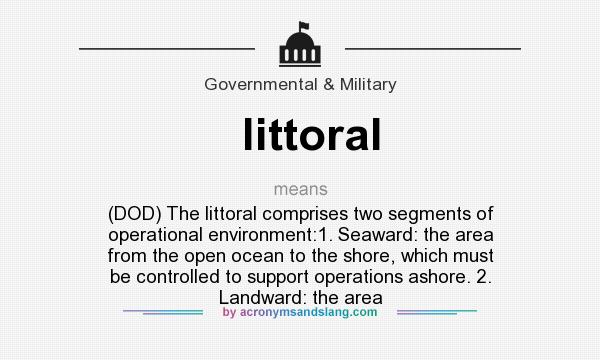 What does littoral mean? It stands for (DOD) The littoral comprises two segments of operational environment:1. Seaward: the area from the open ocean to the shore, which must be controlled to support operations ashore. 2. Landward: the area