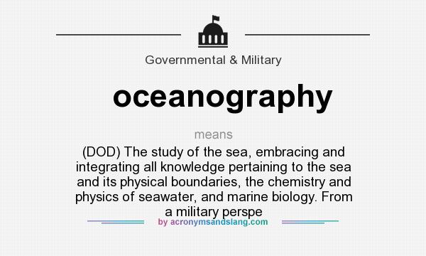 What does oceanography mean? It stands for (DOD) The study of the sea, embracing and integrating all knowledge pertaining to the sea and its physical boundaries, the chemistry and physics of seawater, and marine biology. From a military perspe