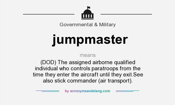 What does jumpmaster mean? It stands for (DOD) The assigned airborne qualified individual who controls paratroops from the time they enter the aircraft until they exit.See also stick commander (air transport).