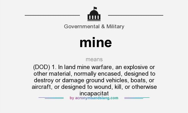 What does mine mean? It stands for (DOD) 1. In land mine warfare, an explosive or other material, normally encased, designed to destroy or damage ground vehicles, boats, or aircraft, or designed to wound, kill, or otherwise incapacitat