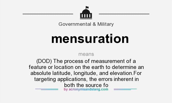 What does mensuration mean? It stands for (DOD) The process of measurement of a feature or location on the earth to determine an absolute latitude, longitude, and elevation.For targeting applications, the errors inherent in both the source fo