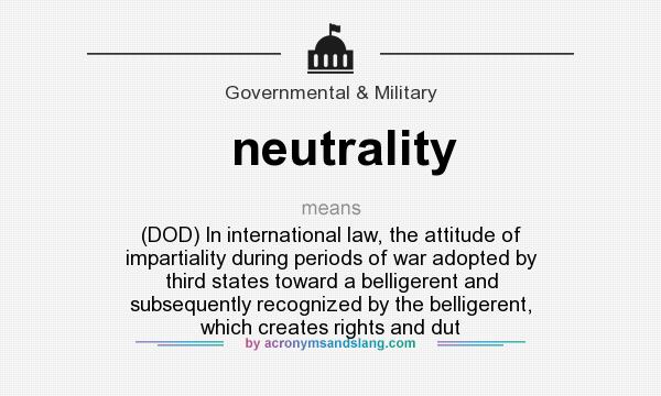 What does neutrality mean? It stands for (DOD) In international law, the attitude of impartiality during periods of war adopted by third states toward a belligerent and subsequently recognized by the belligerent, which creates rights and dut