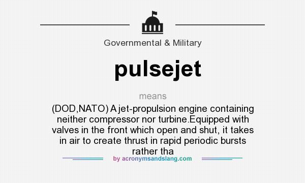What does pulsejet mean? It stands for (DOD,NATO) A jet-propulsion engine containing neither compressor nor turbine.Equipped with valves in the front which open and shut, it takes in air to create thrust in rapid periodic bursts rather tha