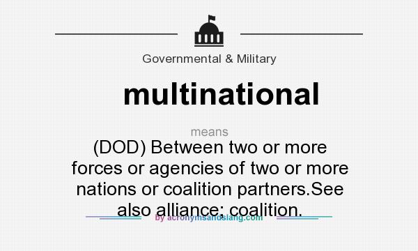 What does multinational mean? It stands for (DOD) Between two or more forces or agencies of two or more nations or coalition partners.See also alliance; coalition.
