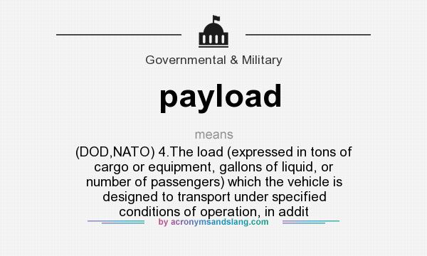 What does payload mean? It stands for (DOD,NATO) 4.The load (expressed in tons of cargo or equipment, gallons of liquid, or number of passengers) which the vehicle is designed to transport under specified conditions of operation, in addit