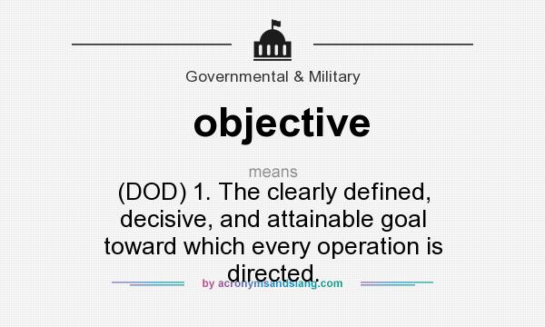 What does objective mean? It stands for (DOD) 1. The clearly defined, decisive, and attainable goal toward which every operation is directed.
