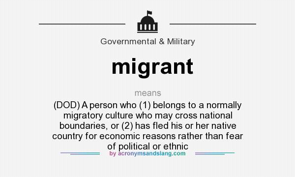 What does migrant mean? It stands for (DOD) A person who (1) belongs to a normally migratory culture who may cross national boundaries, or (2) has fled his or her native country for economic reasons rather than fear of political or ethnic