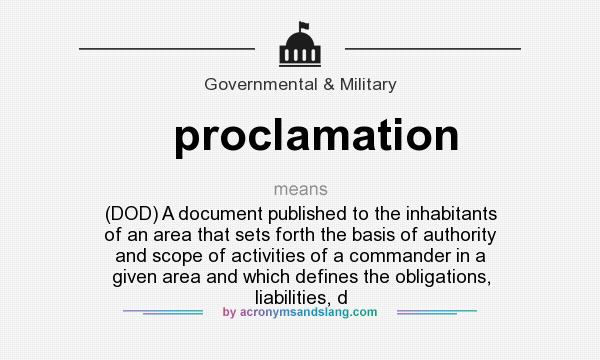 What does proclamation mean? It stands for (DOD) A document published to the inhabitants of an area that sets forth the basis of authority and scope of activities of a commander in a given area and which defines the obligations, liabilities, d