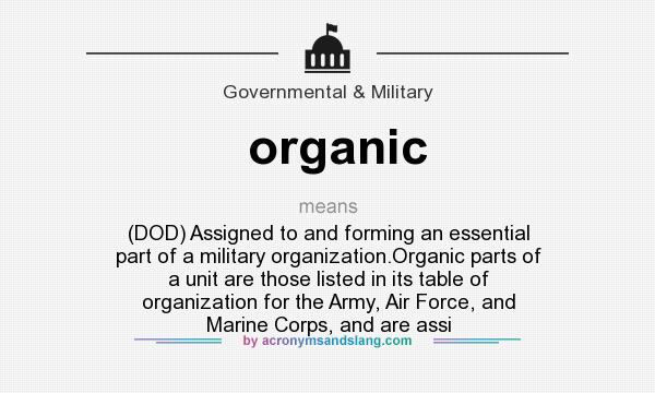 What does organic mean? It stands for (DOD) Assigned to and forming an essential part of a military organization.Organic parts of a unit are those listed in its table of organization for the Army, Air Force, and Marine Corps, and are assi