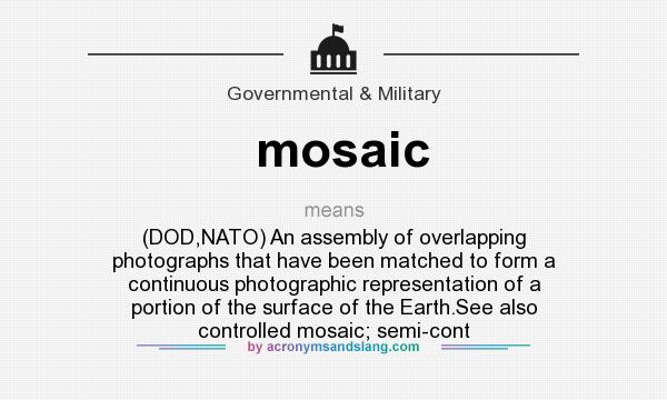 What does mosaic mean? It stands for (DOD,NATO) An assembly of overlapping photographs that have been matched to form a continuous photographic representation of a portion of the surface of the Earth.See also controlled mosaic; semi-cont