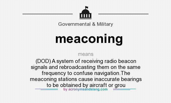 What does meaconing mean? It stands for (DOD) A system of receiving radio beacon signals and rebroadcasting them on the same frequency to confuse navigation.The meaconing stations cause inaccurate bearings to be obtained by aircraft or grou