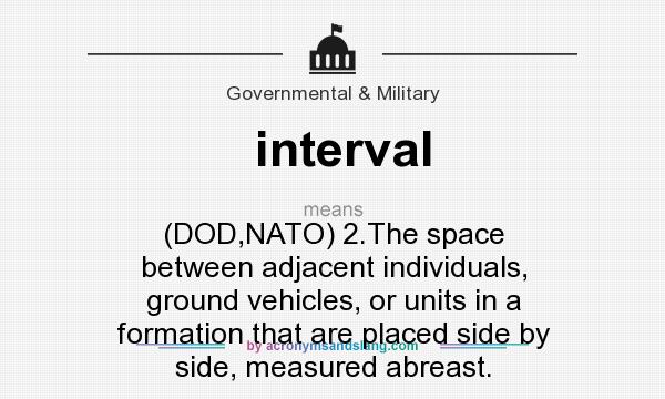 What does interval mean? It stands for (DOD,NATO) 2.The space between adjacent individuals, ground vehicles, or units in a formation that are placed side by side, measured abreast.