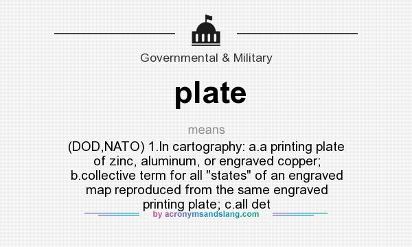 What does plate mean? It stands for (DOD,NATO) 1.In cartography: a.a printing plate of zinc, aluminum, or engraved copper; b.collective term for all states of an engraved map reproduced from the same engraved printing plate; c.all det