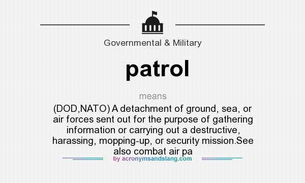 What does patrol mean? It stands for (DOD,NATO) A detachment of ground, sea, or air forces sent out for the purpose of gathering information or carrying out a destructive, harassing, mopping-up, or security mission.See also combat air pa