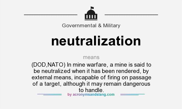 What does neutralization mean? It stands for (DOD,NATO) In mine warfare, a mine is said to be neutralized when it has been rendered, by external means, incapable of firing on passage of a target, although it may remain dangerous to handle.