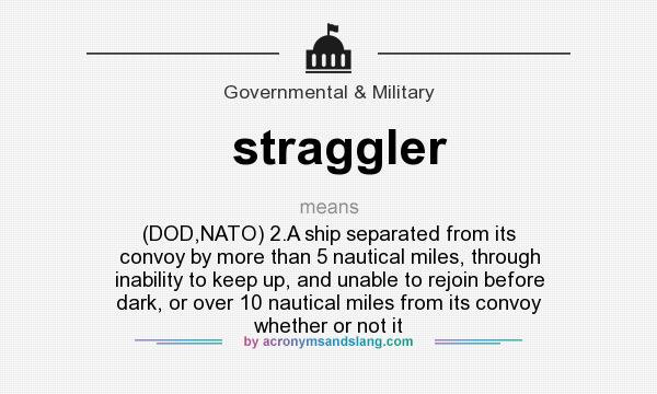 What does straggler mean? It stands for (DOD,NATO) 2.A ship separated from its convoy by more than 5 nautical miles, through inability to keep up, and unable to rejoin before dark, or over 10 nautical miles from its convoy whether or not it