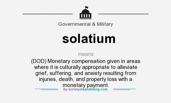 What does solatium mean? It stands for (DOD) Monetary compensation given in areas where it is culturally appropriate to alleviate grief, suffering, and anxiety resulting from injuries, death, and property loss with a monetary payment.