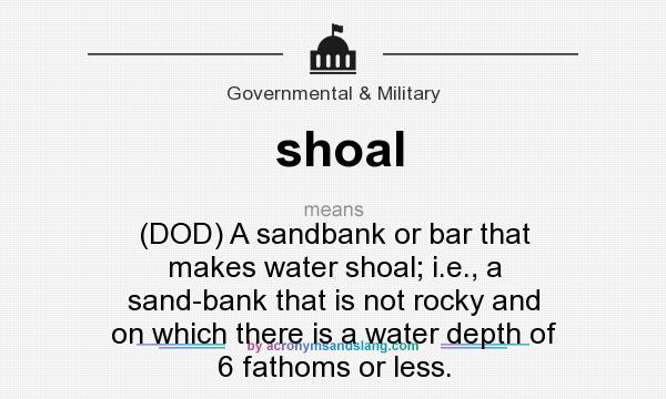 What does shoal mean? It stands for (DOD) A sandbank or bar that makes water shoal; i.e., a sand-bank that is not rocky and on which there is a water depth of 6 fathoms or less.