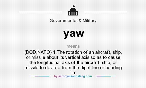 What does yaw mean? It stands for (DOD,NATO) 1.The rotation of an aircraft, ship, or missile about its vertical axis so as to cause the longitudinal axis of the aircraft, ship, or missile to deviate from the flight line or heading in