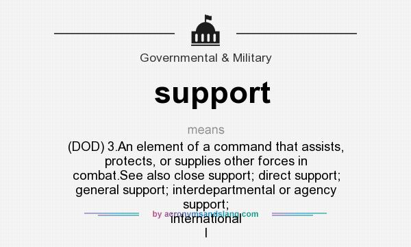 What does support mean? It stands for (DOD) 3.An element of a command that assists, protects, or supplies other forces in combat.See also close support; direct support; general support; interdepartmental or agency support; international l