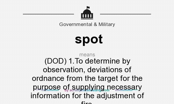 What does spot mean? It stands for (DOD) 1.To determine by observation, deviations of ordnance from the target for the purpose of supplying necessary information for the adjustment of fire.