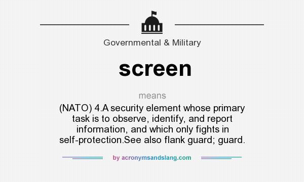 What does screen mean? It stands for (NATO) 4.A security element whose primary task is to observe, identify, and report information, and which only fights in self-protection.See also flank guard; guard.