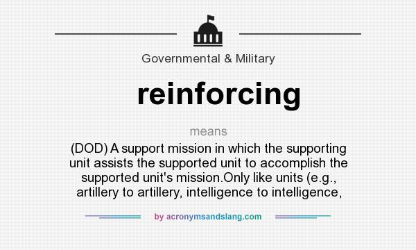 What does reinforcing mean? It stands for (DOD) A support mission in which the supporting unit assists the supported unit to accomplish the supported unit`s mission.Only like units (e.g., artillery to artillery, intelligence to intelligence,
