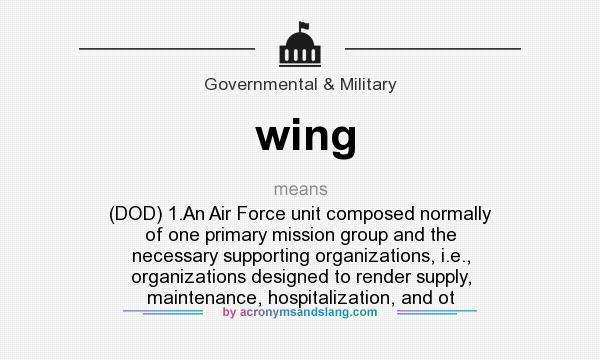 What does wing mean? It stands for (DOD) 1.An Air Force unit composed normally of one primary mission group and the necessary supporting organizations, i.e., organizations designed to render supply, maintenance, hospitalization, and ot