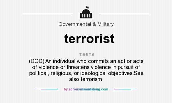 What does terrorist mean? It stands for (DOD) An individual who commits an act or acts of violence or threatens violence in pursuit of political, religious, or ideological objectives.See also terrorism.