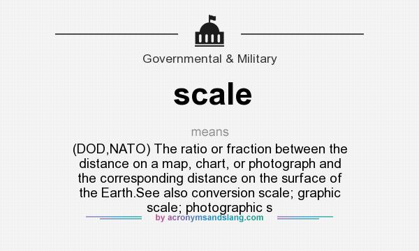 What does scale mean? It stands for (DOD,NATO) The ratio or fraction between the distance on a map, chart, or photograph and the corresponding distance on the surface of the Earth.See also conversion scale; graphic scale; photographic s