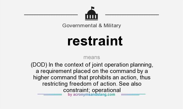 What does restraint mean? It stands for (DOD) In the context of joint operation planning, a requirement placed on the command by a higher command that prohibits an action, thus restricting freedom of action. See also constraint; operational