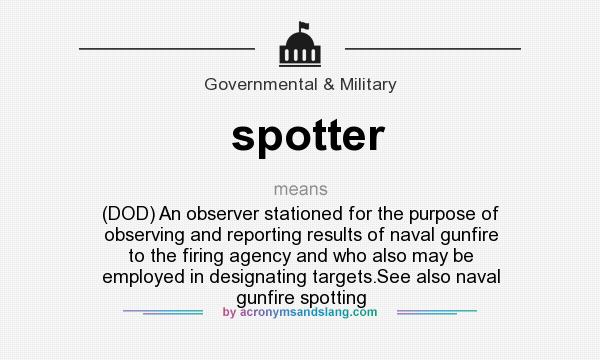 What does spotter mean? It stands for (DOD) An observer stationed for the purpose of observing and reporting results of naval gunfire to the firing agency and who also may be employed in designating targets.See also naval gunfire spotting