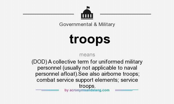 What does troops mean? It stands for (DOD) A collective term for uniformed military personnel (usually not applicable to naval personnel afloat).See also airborne troops; combat service support elements; service troops.