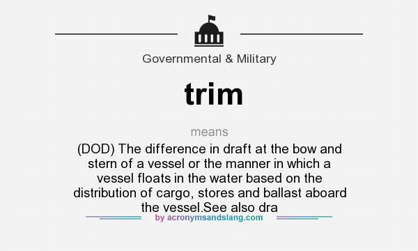 What does trim mean? It stands for (DOD) The difference in draft at the bow and stern of a vessel or the manner in which a vessel floats in the water based on the distribution of cargo, stores and ballast aboard the vessel.See also dra
