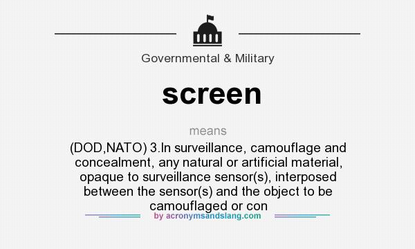 What does screen mean? It stands for (DOD,NATO) 3.In surveillance, camouflage and concealment, any natural or artificial material, opaque to surveillance sensor(s), interposed between the sensor(s) and the object to be camouflaged or con
