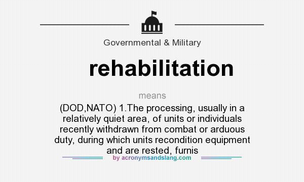What does rehabilitation mean? It stands for (DOD,NATO) 1.The processing, usually in a relatively quiet area, of units or individuals recently withdrawn from combat or arduous duty, during which units recondition equipment and are rested, furnis