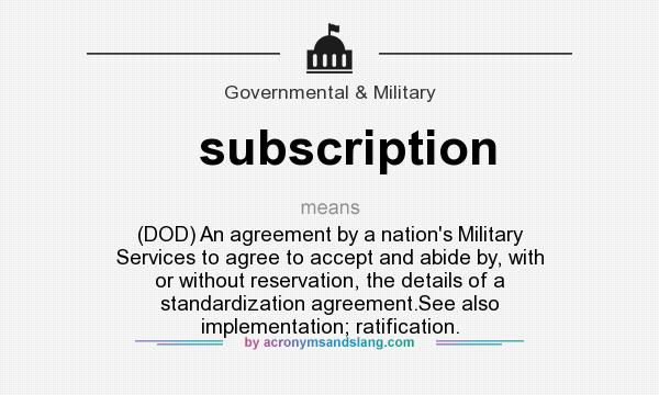 What does subscription mean? It stands for (DOD) An agreement by a nation`s Military Services to agree to accept and abide by, with or without reservation, the details of a standardization agreement.See also implementation; ratification.