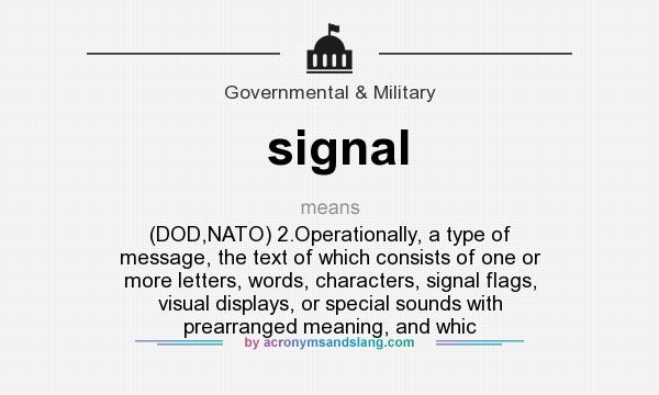 What does signal mean? It stands for (DOD,NATO) 2.Operationally, a type of message, the text of which consists of one or more letters, words, characters, signal flags, visual displays, or special sounds with prearranged meaning, and whic
