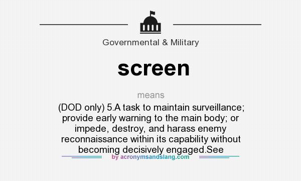 What does screen mean? It stands for (DOD only) 5.A task to maintain surveillance; provide early warning to the main body; or impede, destroy, and harass enemy reconnaissance within its capability without becoming decisively engaged.See