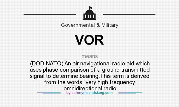 What does VOR mean? It stands for (DOD,NATO) An air navigational radio aid which uses phase comparison of a ground transmitted signal to determine bearing.This term is derived from the words 